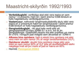 Maastricht-skilyrðin 1992/1993Verðstöðugleiki; verðbólga skal ekki vera meira en sem nemur 1,5 prósentu meiri en í þeim þremur ESB-löndum er hafa hagstæðustu verðbólguþróunina.Vaxtamunur, nafnvextir langtímaskuldabréfa skulu ekki vera meira en 2 prósentum hærri en langtímavextir í þeim þremur ESB-löndum er hafa hagstæðustu verðbólguþróunina.Gengisstöðugleiki;  ríki skal hafa verið aðili að gengissamstarfi Evrópu (ERM II) í a.m.k. tvö ár án gengisfellingar. Gjaldmiðill ríkisins má ekki sveiflast um meira en ±15% í kringum það miðgildi sem ákvarðað er í ERM II.Afkoma hins opinbera; halli á rekstri hins opinbera má ekki vera meiri en sem nemur 3% af vergri landsframleiðslu (VLF).Opinberar skuldir; skuldir hins opinbera mega ekki vera meiri en sem nemur 60% af VLF eða að skuldahlutfallið stefni nægilega hratt að því marki ef það er hærra en 60%.Heimild: Peningamál 2008/2