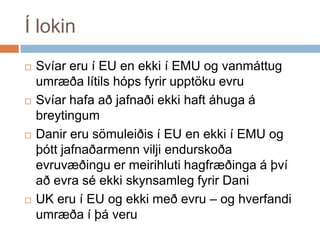 Í lokinSvíar eru í EU en ekki í EMU og vanmáttug umræða lítils hóps fyrir upptöku evruSvíar hafa að jafnaði ekki haft áhuga á breytingumDanir eru sömuleiðis í EU en ekki í EMU og þótt jafnaðarmenn vilji endurskoða evruvæðingu er meirihluti hagfræðinga á því að evra sé ekki skynsamleg fyrir DaniUK eru í EU og ekki með evru – og hverfandi umræða í þá veru