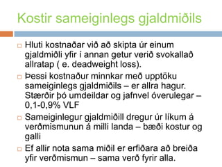 Kostir sameiginlegs gjaldmiðilsHlutikostnaðarviðaðskiptaúreinumgjaldmiðliyfir í annangeturveriðsvokallaðallratap ( e. deadweight loss). Þessikostnaðurminnkarmeðupptökusameiginlegsgjaldmiðils – erallrahagur. Stærðirþóumdeildar og jafnvelóverulegar – 0,1-0,9% VLFSameiginlegurgjaldmiðilldregurúrlíkum á verðmismunun á millilanda – bæðikostur og galliEfallir nota samamiðilererfiðaraaðbreiðayfirverðmismun – samaverðfyriralla. 