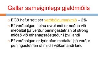 Gallar sameiginlegs gjaldmiðilsECB hefur sett sér verðbólgumarkmið – 2%  Ef verðbólgan í einu evrulandi er neðan við meðaltal þá verður peningastefnan of ströng miðað við efnahagsaðstæður í því landi  Ef verðbólgan er fyrir ofan meðaltal þá verður peningastefnan of mild í viðkomandi landi