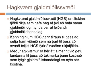 Hagkvæm gjaldmiðilssvæðiHagkvæmt gjaldmiðilssvæði (HGS) er tiltekinn fjöldi ríkja sem hafa hag af því að hafa sama gjaldmiðil og mynda þar af leiðandi gjaldmiðilsbandalag. Kenningin um HGS gerir tilraun til þess að setja fram viðmið sem ná þarf til þess að svæði teljist HGS fyrir ákveðinn ríkjafjölda. Með „hagkvæmu“ er hér átt almennt við getu landanna til þess að takmarka þann kostnað sem fylgir gjaldmiðilsbandalagi en nýta sér kostina. 