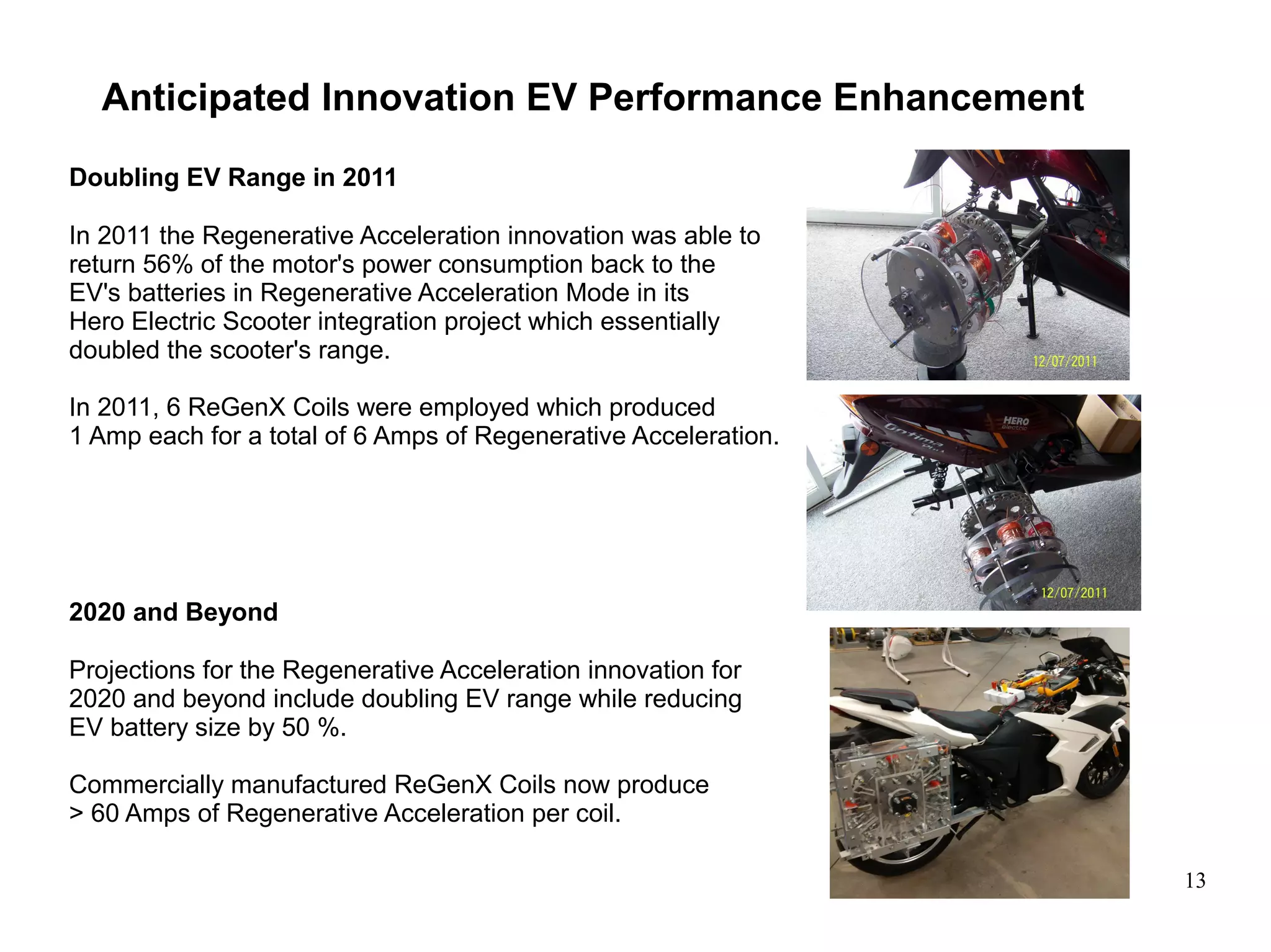 13
Anticipated Innovation EV Performance Enhancement
Doubling EV Range in 2011
In 2011 the Regenerative Acceleration innovation was able to
return 56% of the motor's power consumption back to the
EV's batteries in Regenerative Acceleration Mode in its
Hero Electric Scooter integration project which essentially
doubled the scooter's range.
In 2011, 6 ReGenX Coils were employed which produced
1 Amp each for a total of 6 Amps of Regenerative Acceleration.
2020 and Beyond
Projections for the Regenerative Acceleration innovation for
2020 and beyond include doubling EV range while reducing
EV battery size by 50 %.
Commercially manufactured ReGenX Coils now produce
> 60 Amps of Regenerative Acceleration per coil.
 