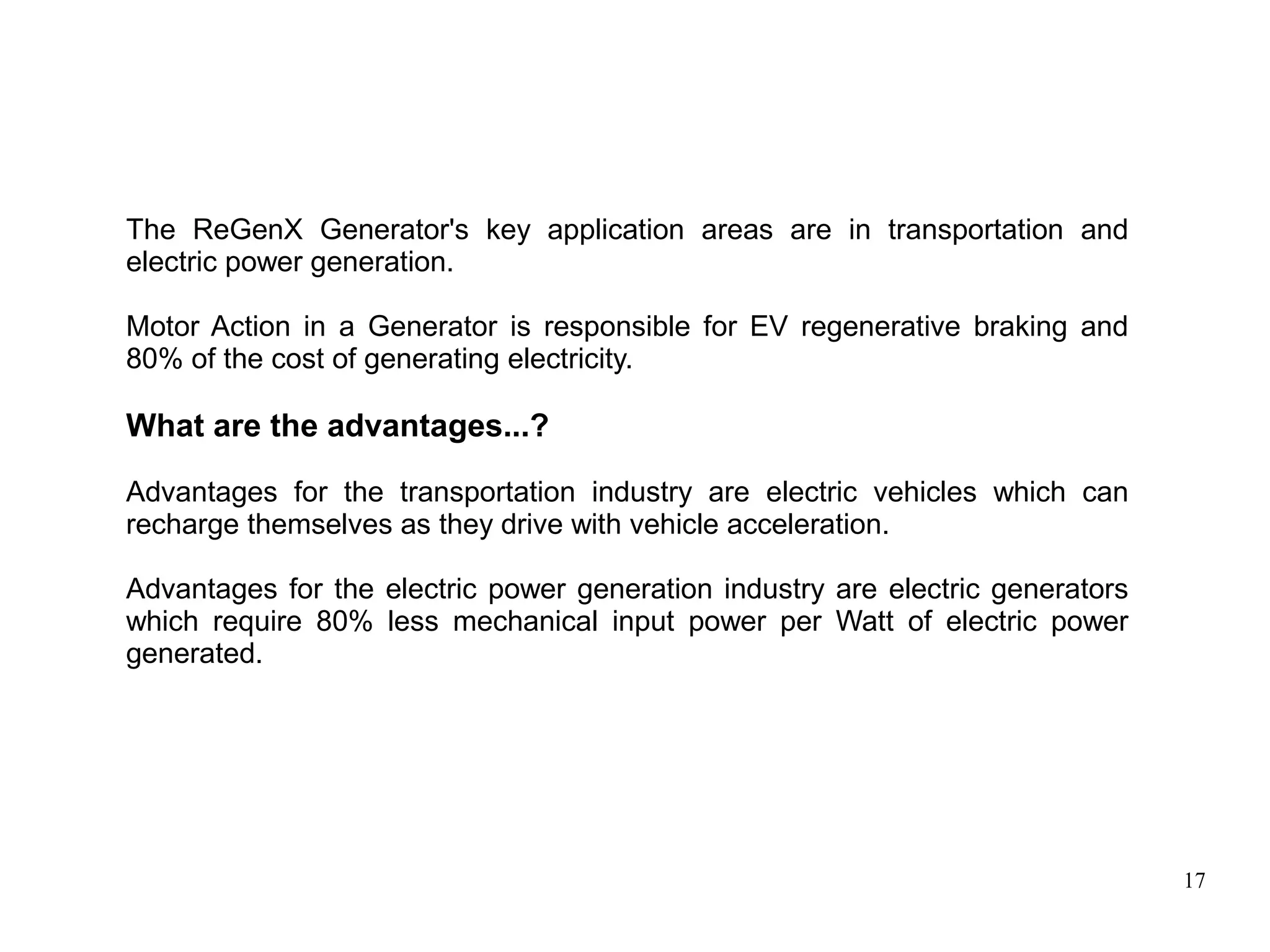 17
The ReGenX Generator's key application areas are in transportation and
electric power generation.
Motor Action in a Generator is responsible for EV regenerative braking and
80% of the cost of generating electricity.
What are the advantages...?
Advantages for the transportation industry are electric vehicles which can
recharge themselves as they drive with vehicle acceleration.
Advantages for the electric power generation industry are electric generators
which require 80% less mechanical input power per Watt of electric power
generated.
 