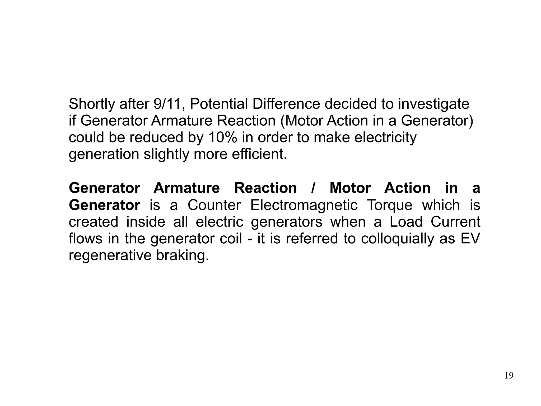 19
Shortly after 9/11, Potential Difference decided to investigate
if Generator Armature Reaction (Motor Action in a Generator)
could be reduced by 10% in order to make electricity
generation slightly more efficient.
Generator Armature Reaction / Motor Action in a
Generator is a Counter Electromagnetic Torque which is
created inside all electric generators when a Load Current
flows in the generator coil - it is referred to colloquially as EV
regenerative braking.
 
