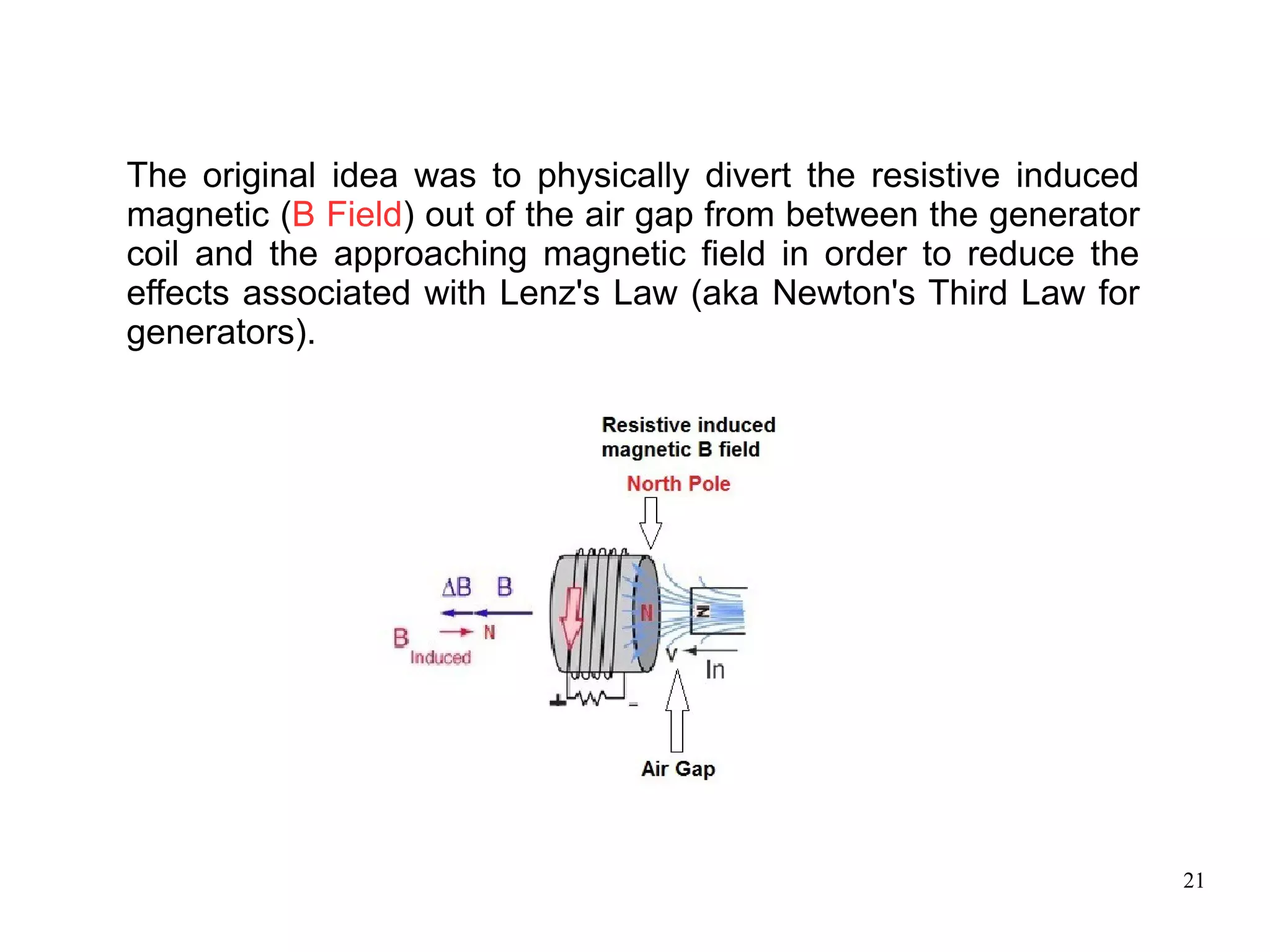 21
The original idea was to physically divert the resistive induced
magnetic (B Field) out of the air gap from between the generator
coil and the approaching magnetic field in order to reduce the
effects associated with Lenz's Law (aka Newton's Third Law for
generators).
 