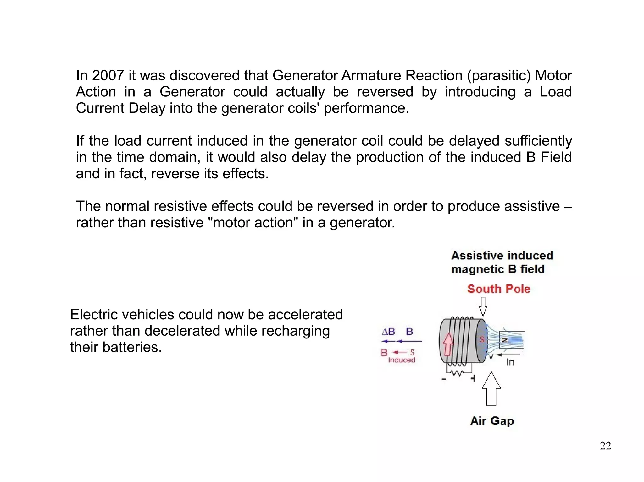 22
In 2007 it was discovered that Generator Armature Reaction (parasitic) Motor
Action in a Generator could actually be reversed by introducing a Load
Current Delay into the generator coils' performance.
If the load current induced in the generator coil could be delayed sufficiently
in the time domain, it would also delay the production of the induced B Field
and in fact, reverse its effects.
The normal resistive effects could be reversed in order to produce assistive –
rather than resistive "motor action" in a generator.
Electric vehicles could now be accelerated
rather than decelerated while recharging
their batteries.
 