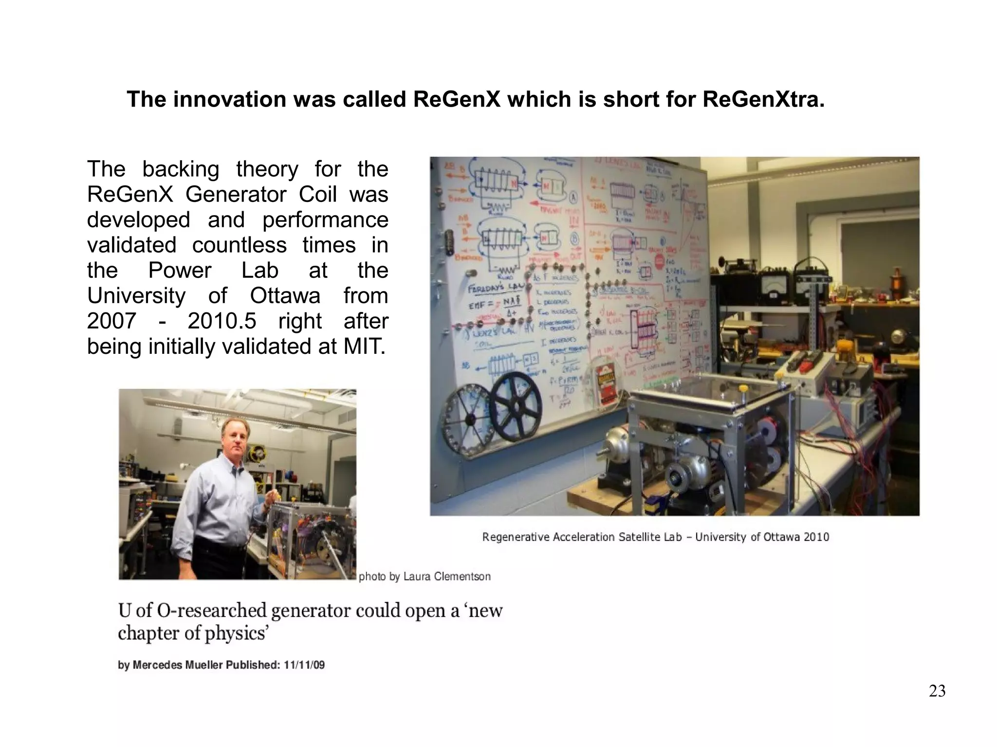 23
The innovation was called ReGenX which is short for ReGenXtra.
The backing theory for the
ReGenX Generator Coil was
developed and performance
validated countless times in
the Power Lab at the
University of Ottawa from
2007 - 2010.5 right after
being initially validated at MIT.
 