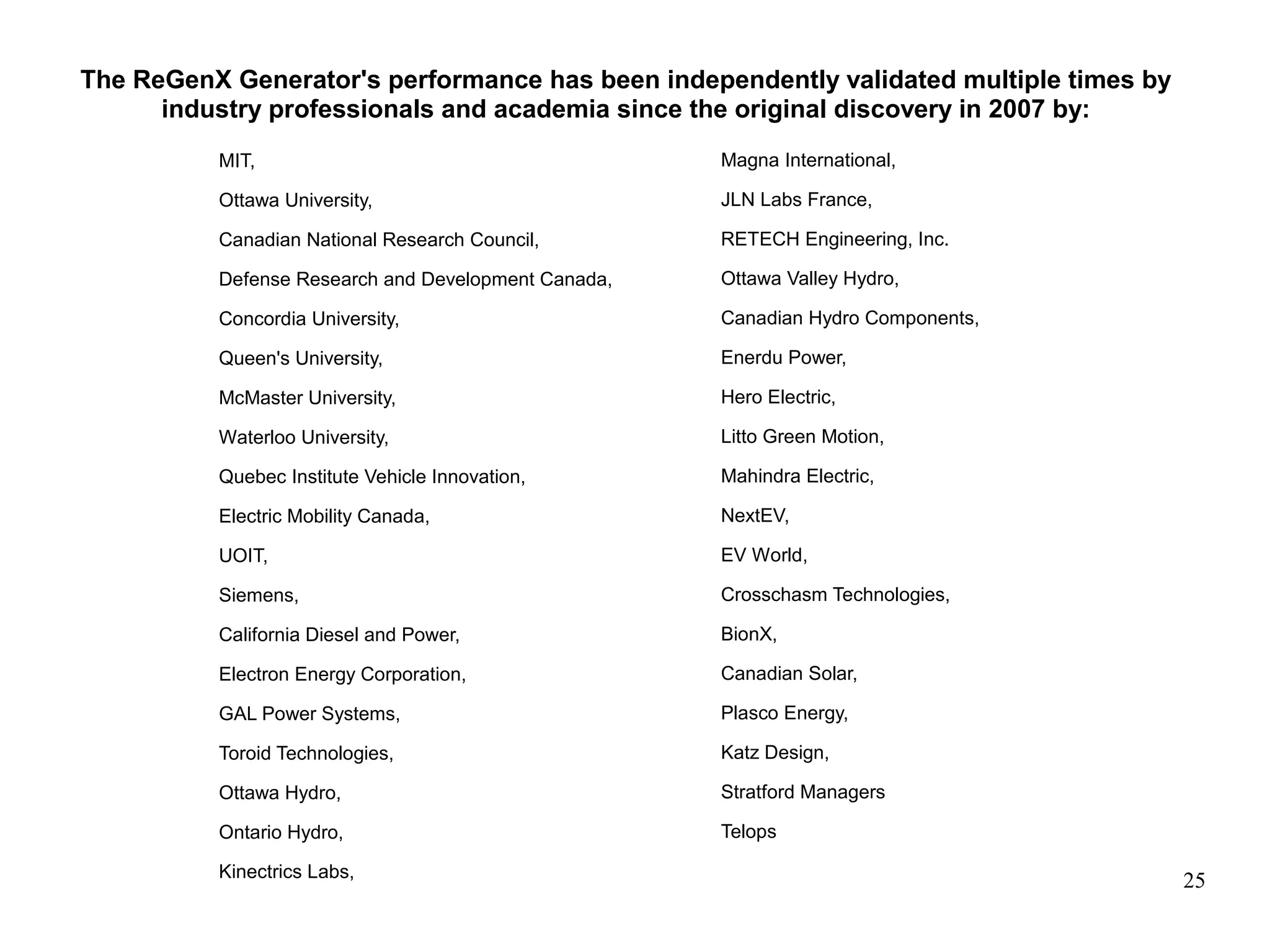 25
The ReGenX Generator's performance has been independently validated multiple times by
industry professionals and academia since the original discovery in 2007 by:
MIT,
Ottawa University,
Canadian National Research Council,
Defense Research and Development Canada,
Concordia University,
Queen's University,
McMaster University,
Waterloo University,
Quebec Institute Vehicle Innovation,
Electric Mobility Canada,
UOIT,
Siemens,
California Diesel and Power,
Electron Energy Corporation,
GAL Power Systems,
Toroid Technologies,
Ottawa Hydro,
Ontario Hydro,
Kinectrics Labs,
Magna International,
JLN Labs France,
RETECH Engineering, Inc.
Ottawa Valley Hydro,
Canadian Hydro Components,
Enerdu Power,
Hero Electric,
Litto Green Motion,
Mahindra Electric,
NextEV,
EV World,
Crosschasm Technologies,
BionX,
Canadian Solar,
Plasco Energy,
Katz Design,
Stratford Managers
Telops
 