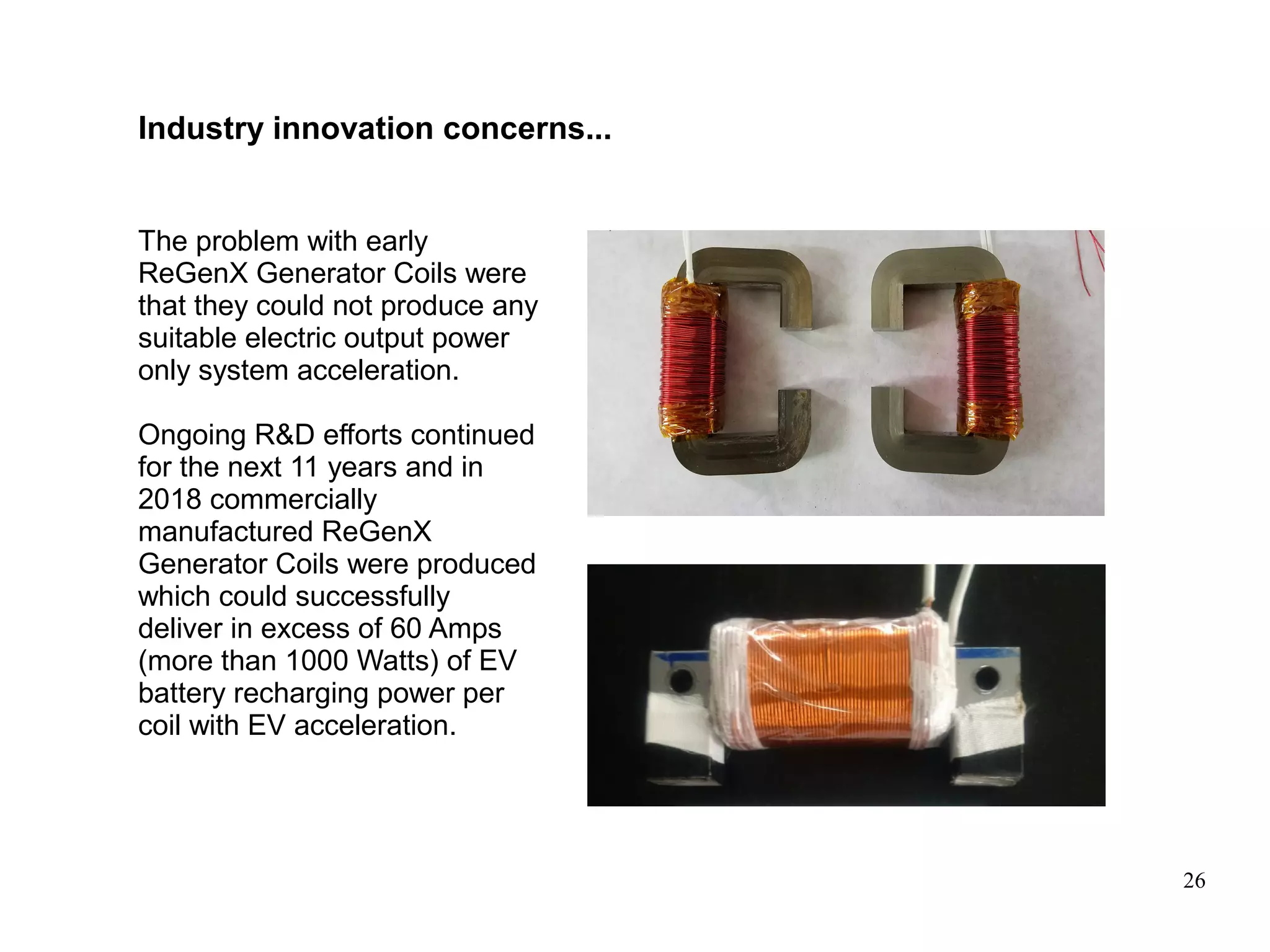 26
The problem with early
ReGenX Generator Coils were
that they could not produce any
suitable electric output power
only system acceleration.
Ongoing R&D efforts continued
for the next 11 years and in
2018 commercially
manufactured ReGenX
Generator Coils were produced
which could successfully
deliver in excess of 60 Amps
(more than 1000 Watts) of EV
battery recharging power per
coil with EV acceleration.
Industry innovation concerns...
 