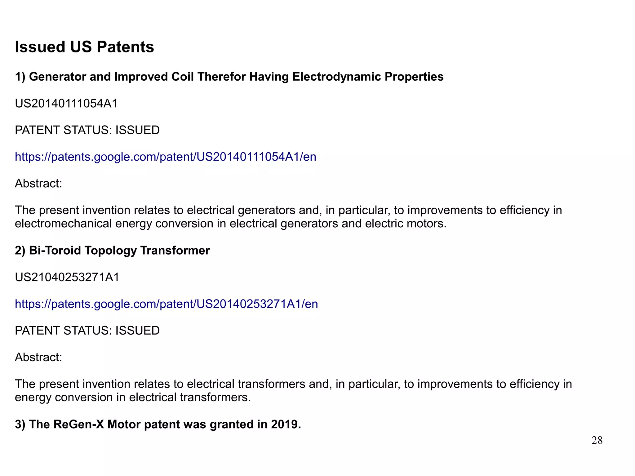 28
Issued US Patents
1) Generator and Improved Coil Therefor Having Electrodynamic Properties
US20140111054A1
PATENT STATUS: ISSUED
https://patents.google.com/patent/US20140111054A1/en
Abstract:
The present invention relates to electrical generators and, in particular, to improvements to efficiency in
electromechanical energy conversion in electrical generators and electric motors.
2) Bi-Toroid Topology Transformer
US21040253271A1
https://patents.google.com/patent/US20140253271A1/en
PATENT STATUS: ISSUED
Abstract:
The present invention relates to electrical transformers and, in particular, to improvements to efficiency in
energy conversion in electrical transformers.
3) The ReGen-X Motor patent was granted in 2019.
 