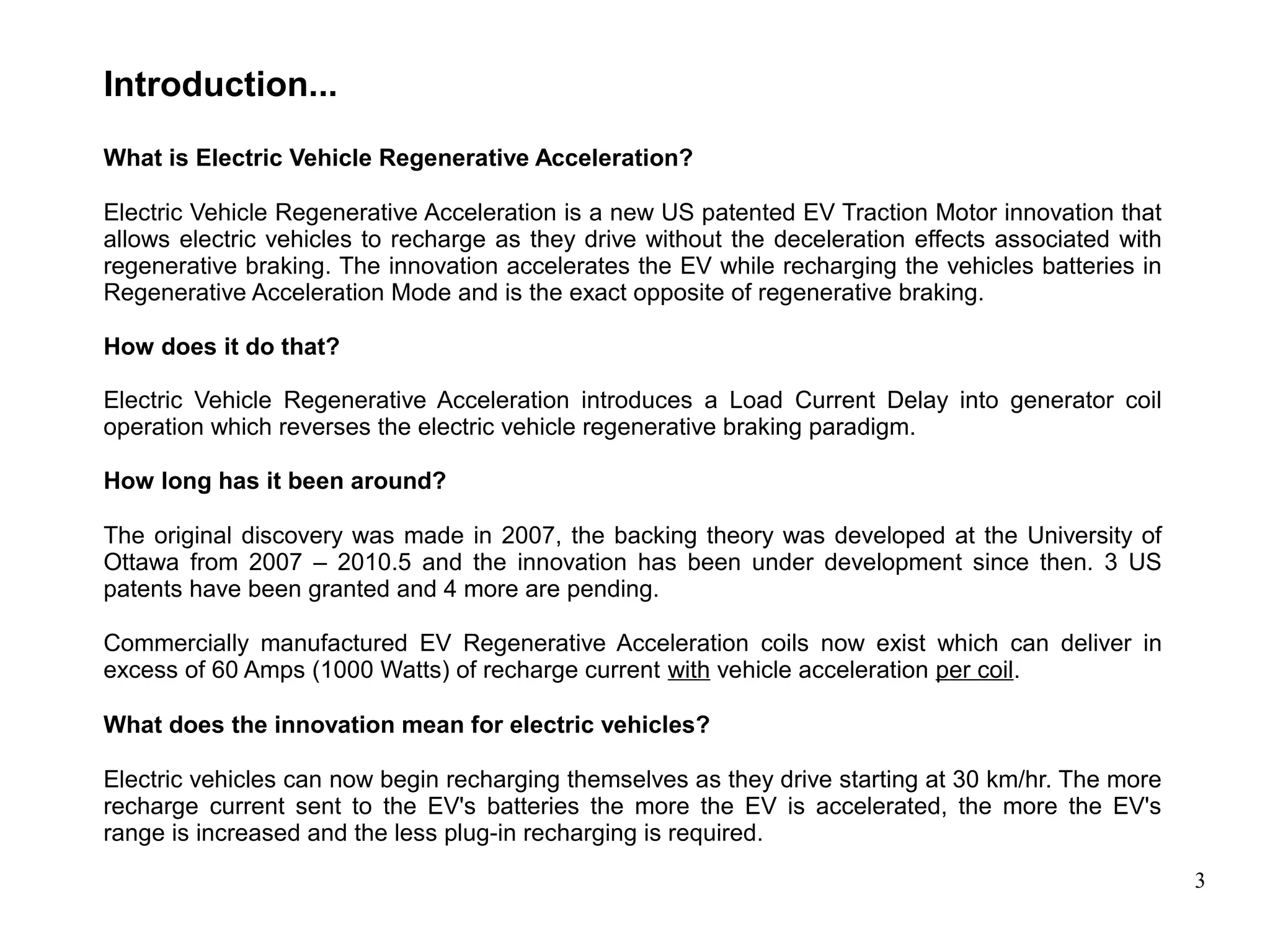 3
Introduction...
What is Electric Vehicle Regenerative Acceleration?
Electric Vehicle Regenerative Acceleration is a new US patented EV Traction Motor innovation that
allows electric vehicles to recharge as they drive without the deceleration effects associated with
regenerative braking. The innovation accelerates the EV while recharging the vehicles batteries in
Regenerative Acceleration Mode and is the exact opposite of regenerative braking.
How does it do that?
Electric Vehicle Regenerative Acceleration introduces a Load Current Delay into generator coil
operation which reverses the electric vehicle regenerative braking paradigm.
How long has it been around?
The original discovery was made in 2007, the backing theory was developed at the University of
Ottawa from 2007 – 2010.5 and the innovation has been under development since then. 3 US
patents have been granted and 4 more are pending.
Commercially manufactured EV Regenerative Acceleration coils now exist which can deliver in
excess of 60 Amps (1000 Watts) of recharge current with vehicle acceleration per coil.
What does the innovation mean for electric vehicles?
Electric vehicles can now begin recharging themselves as they drive starting at 30 km/hr. The more
recharge current sent to the EV's batteries the more the EV is accelerated, the more the EV's
range is increased and the less plug-in recharging is required.
 