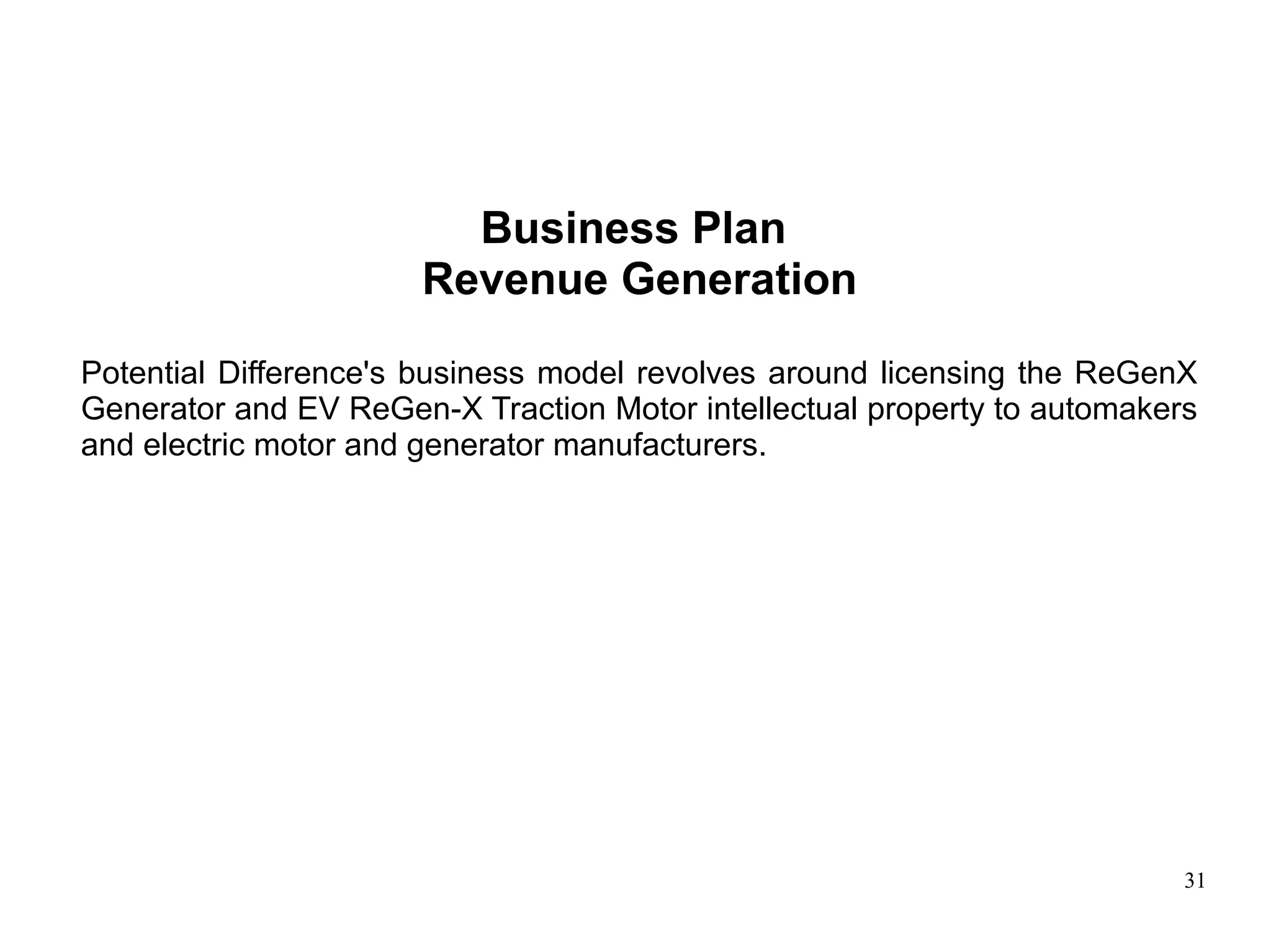 31
Business Plan
Revenue Generation
Potential Difference's business model revolves around licensing the ReGenX
Generator and EV ReGen-X Traction Motor intellectual property to automakers
and electric motor and generator manufacturers.
 