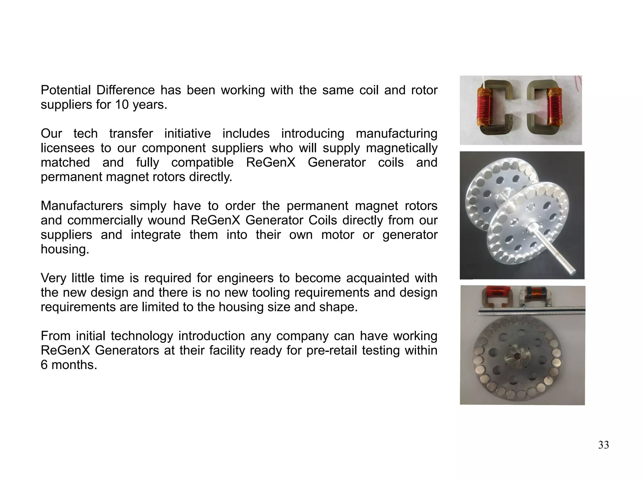 33
Potential Difference has been working with the same coil and rotor
suppliers for 10 years.
Our tech transfer initiative includes introducing manufacturing
licensees to our component suppliers who will supply magnetically
matched and fully compatible ReGenX Generator coils and
permanent magnet rotors directly.
Manufacturers simply have to order the permanent magnet rotors
and commercially wound ReGenX Generator Coils directly from our
suppliers and integrate them into their own motor or generator
housing.
Very little time is required for engineers to become acquainted with
the new design and there is no new tooling requirements and design
requirements are limited to the housing size and shape.
From initial technology introduction any company can have working
ReGenX Generators at their facility ready for pre-retail testing within
6 months.
 