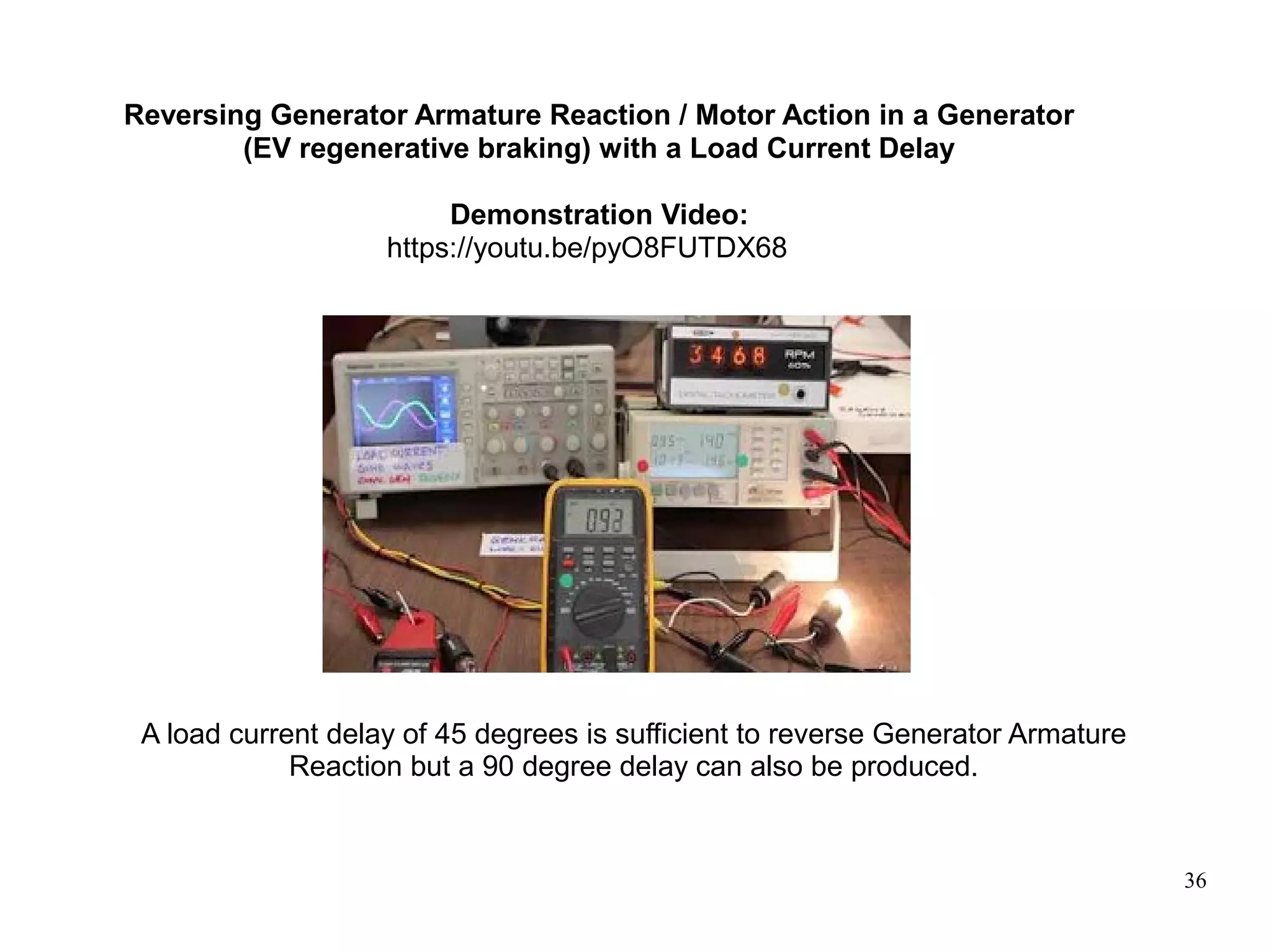 36
Reversing Generator Armature Reaction / Motor Action in a Generator
(EV regenerative braking) with a Load Current Delay
Demonstration Video:
https://youtu.be/pyO8FUTDX68
A load current delay of 45 degrees is sufficient to reverse Generator Armature
Reaction but a 90 degree delay can also be produced.
 