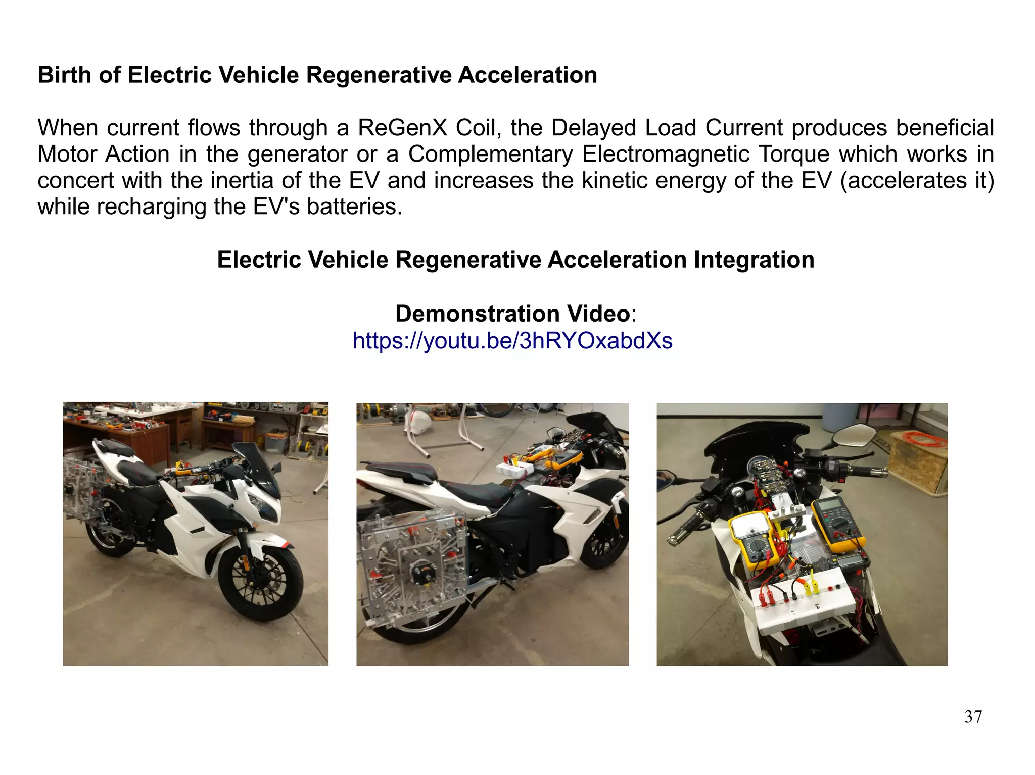 37
Birth of Electric Vehicle Regenerative Acceleration
When current flows through a ReGenX Coil, the Delayed Load Current produces beneficial
Motor Action in the generator or a Complementary Electromagnetic Torque which works in
concert with the inertia of the EV and increases the kinetic energy of the EV (accelerates it)
while recharging the EV's batteries.
Electric Vehicle Regenerative Acceleration Integration
Demonstration Video:
https://youtu.be/3hRYOxabdXs
 