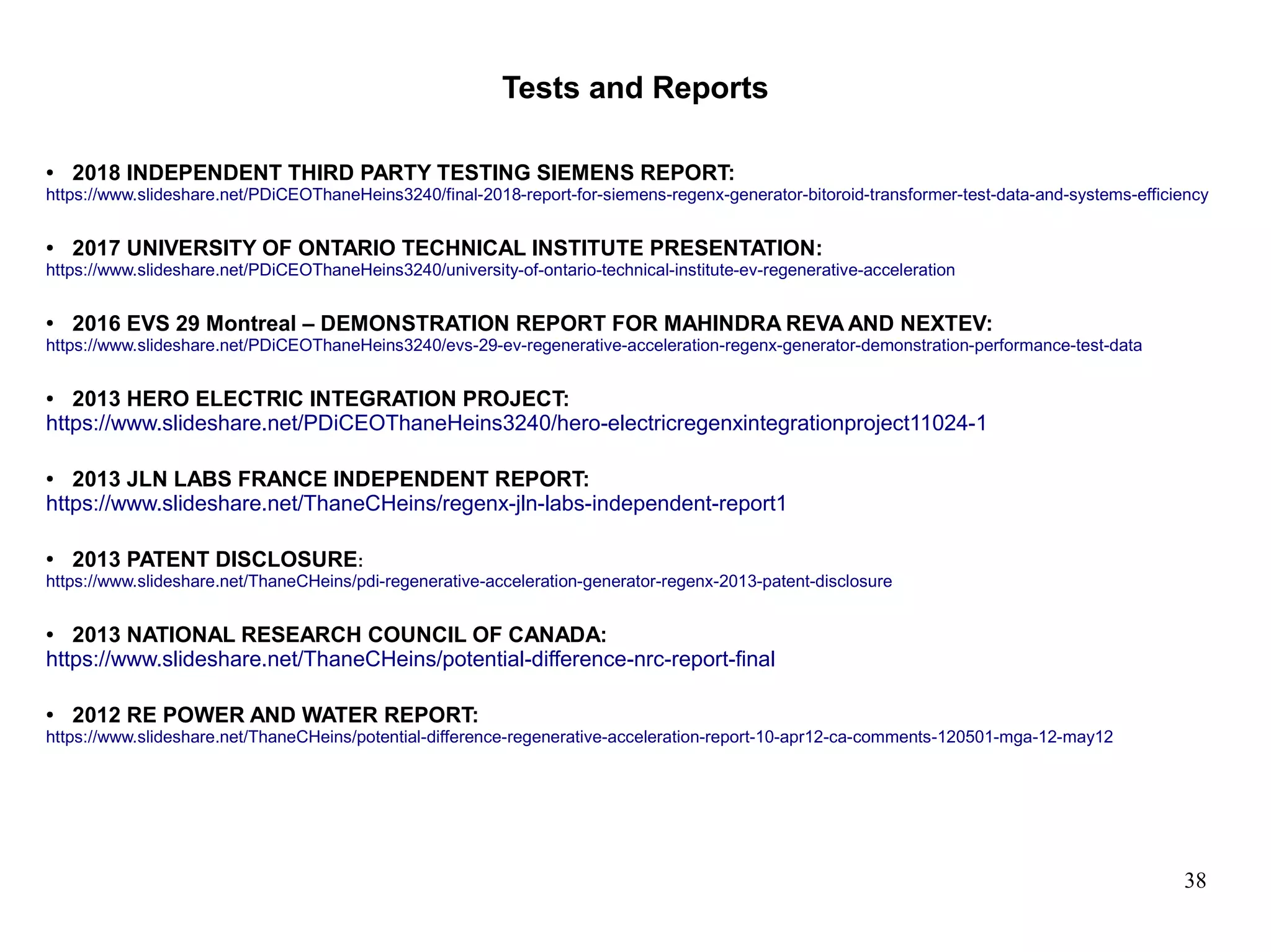 38
Tests and Reports
● 2018 INDEPENDENT THIRD PARTY TESTING SIEMENS REPORT:
https://www.slideshare.net/PDiCEOThaneHeins3240/final-2018-report-for-siemens-regenx-generator-bitoroid-transformer-test-data-and-systems-efficiency
● 2017 UNIVERSITY OF ONTARIO TECHNICAL INSTITUTE PRESENTATION:
https://www.slideshare.net/PDiCEOThaneHeins3240/university-of-ontario-technical-institute-ev-regenerative-acceleration
● 2016 EVS 29 Montreal – DEMONSTRATION REPORT FOR MAHINDRA REVA AND NEXTEV:
https://www.slideshare.net/PDiCEOThaneHeins3240/evs-29-ev-regenerative-acceleration-regenx-generator-demonstration-performance-test-data
● 2013 HERO ELECTRIC INTEGRATION PROJECT:
https://www.slideshare.net/PDiCEOThaneHeins3240/hero-electricregenxintegrationproject11024-1
● 2013 JLN LABS FRANCE INDEPENDENT REPORT:
https://www.slideshare.net/ThaneCHeins/regenx-jln-labs-independent-report1
● 2013 PATENT DISCLOSURE:
https://www.slideshare.net/ThaneCHeins/pdi-regenerative-acceleration-generator-regenx-2013-patent-disclosure
● 2013 NATIONAL RESEARCH COUNCIL OF CANADA:
https://www.slideshare.net/ThaneCHeins/potential-difference-nrc-report-final
● 2012 RE POWER AND WATER REPORT:
https://www.slideshare.net/ThaneCHeins/potential-difference-regenerative-acceleration-report-10-apr12-ca-comments-120501-mga-12-may12
 