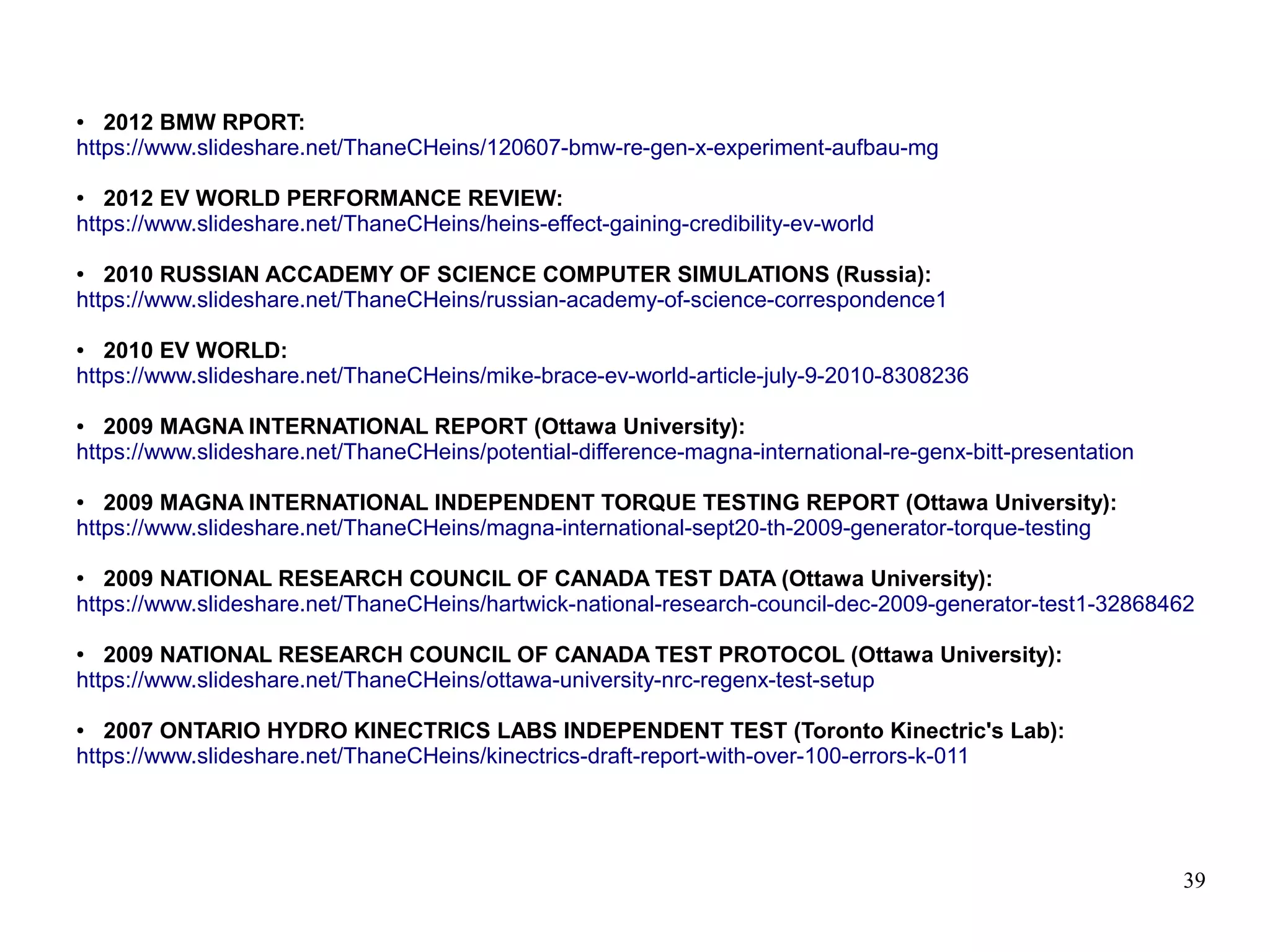 39
● 2012 BMW RPORT:
https://www.slideshare.net/ThaneCHeins/120607-bmw-re-gen-x-experiment-aufbau-mg
● 2012 EV WORLD PERFORMANCE REVIEW:
https://www.slideshare.net/ThaneCHeins/heins-effect-gaining-credibility-ev-world
● 2010 RUSSIAN ACCADEMY OF SCIENCE COMPUTER SIMULATIONS (Russia):
https://www.slideshare.net/ThaneCHeins/russian-academy-of-science-correspondence1
● 2010 EV WORLD:
https://www.slideshare.net/ThaneCHeins/mike-brace-ev-world-article-july-9-2010-8308236
● 2009 MAGNA INTERNATIONAL REPORT (Ottawa University):
https://www.slideshare.net/ThaneCHeins/potential-difference-magna-international-re-genx-bitt-presentation
● 2009 MAGNA INTERNATIONAL INDEPENDENT TORQUE TESTING REPORT (Ottawa University):
https://www.slideshare.net/ThaneCHeins/magna-international-sept20-th-2009-generator-torque-testing
● 2009 NATIONAL RESEARCH COUNCIL OF CANADA TEST DATA (Ottawa University):
https://www.slideshare.net/ThaneCHeins/hartwick-national-research-council-dec-2009-generator-test1-32868462
● 2009 NATIONAL RESEARCH COUNCIL OF CANADA TEST PROTOCOL (Ottawa University):
https://www.slideshare.net/ThaneCHeins/ottawa-university-nrc-regenx-test-setup
● 2007 ONTARIO HYDRO KINECTRICS LABS INDEPENDENT TEST (Toronto Kinectric's Lab):
https://www.slideshare.net/ThaneCHeins/kinectrics-draft-report-with-over-100-errors-k-011
 