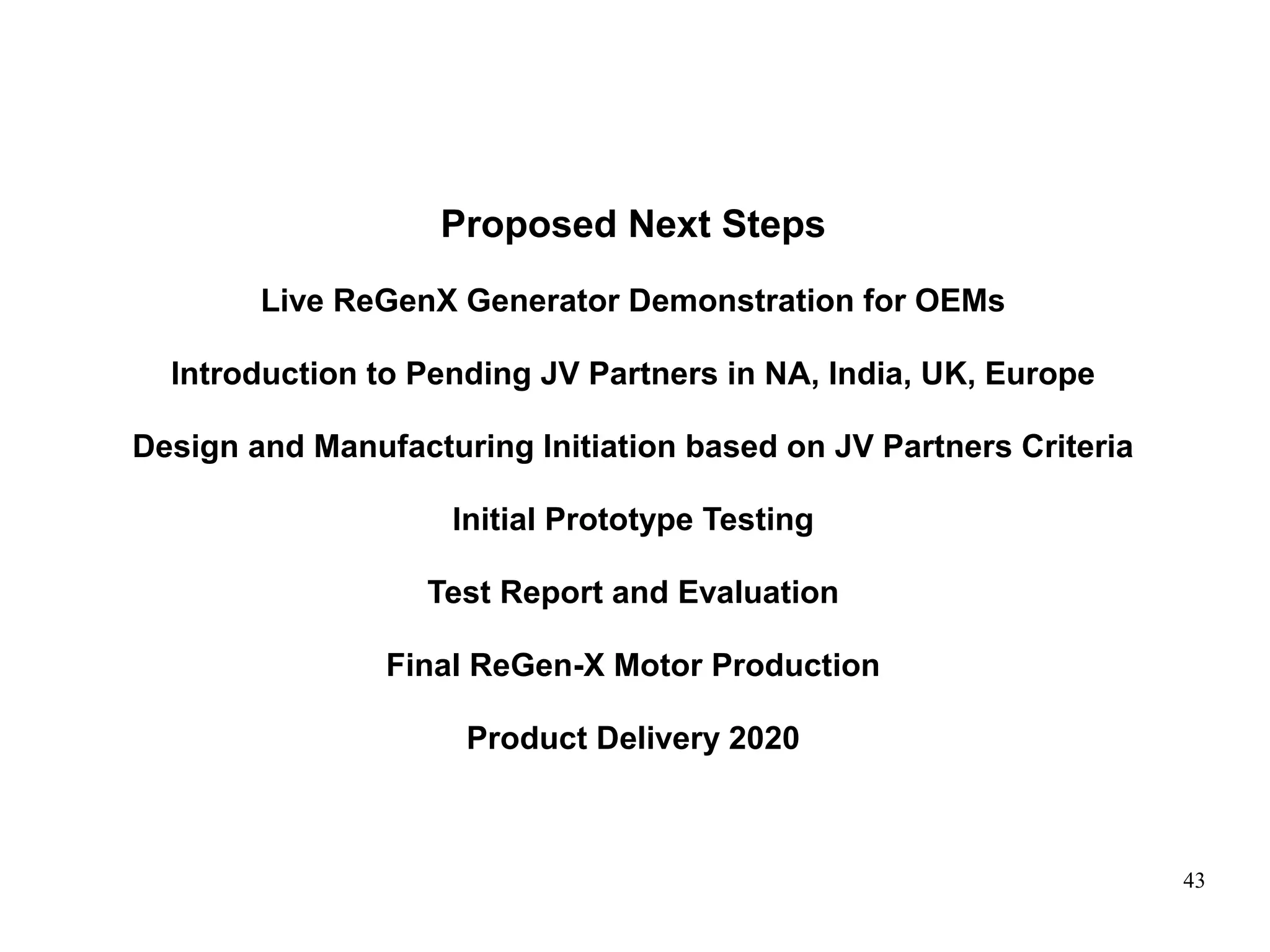 43
Proposed Next Steps
Live ReGenX Generator Demonstration for OEMs
Introduction to Pending JV Partners in NA, India, UK, Europe
Design and Manufacturing Initiation based on JV Partners Criteria
Initial Prototype Testing
Test Report and Evaluation
Final ReGen-X Motor Production
Product Delivery 2020
 