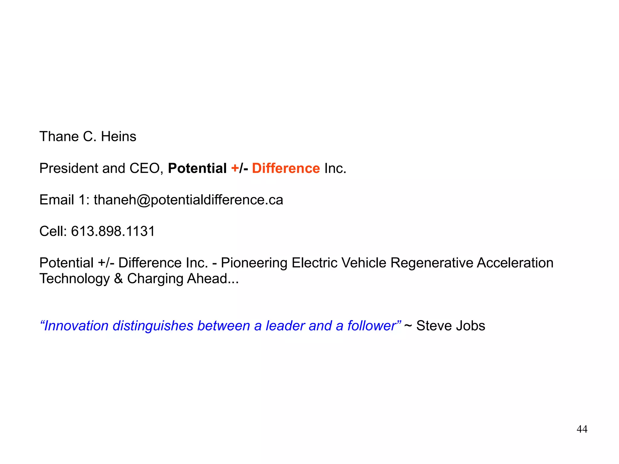 44
Thane C. Heins
President and CEO, Potential +/- Difference Inc.
Email 1: thaneh@potentialdifference.ca
Cell: 613.898.1131
Potential +/- Difference Inc. - Pioneering Electric Vehicle Regenerative Acceleration
Technology & Charging Ahead...
“Innovation distinguishes between a leader and a follower” ~ Steve Jobs
 