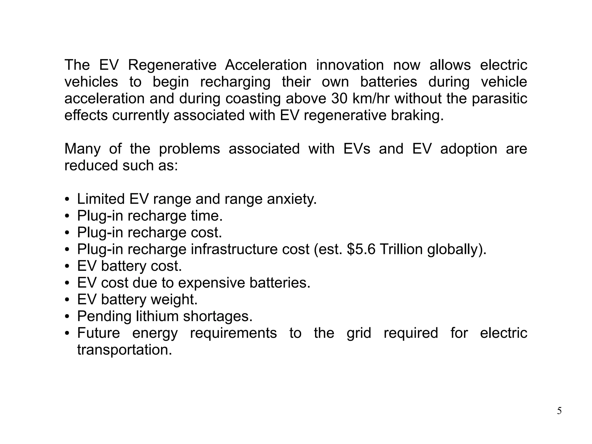 5
The EV Regenerative Acceleration innovation now allows electric
vehicles to begin recharging their own batteries during vehicle
acceleration and during coasting above 30 km/hr without the parasitic
effects currently associated with EV regenerative braking.
Many of the problems associated with EVs and EV adoption are
reduced such as:
● Limited EV range and range anxiety.
● Plug-in recharge time.
● Plug-in recharge cost.
● Plug-in recharge infrastructure cost (est. $5.6 Trillion globally).
● EV battery cost.
● EV cost due to expensive batteries.
● EV battery weight.
● Pending lithium shortages.
● Future energy requirements to the grid required for electric
transportation.
 