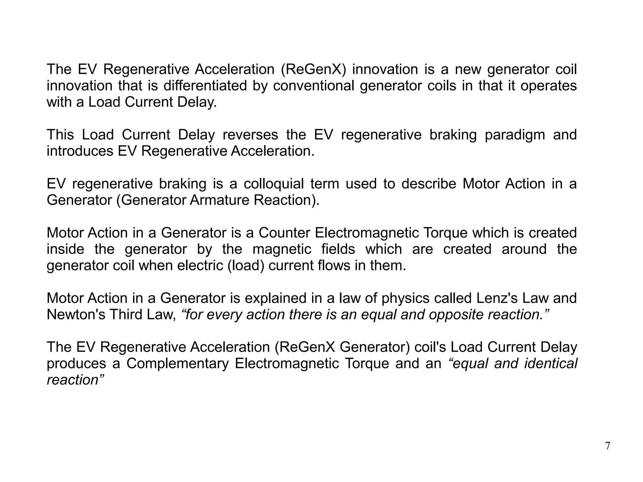 7
The EV Regenerative Acceleration (ReGenX) innovation is a new generator coil
innovation that is differentiated by conventional generator coils in that it operates
with a Load Current Delay.
This Load Current Delay reverses the EV regenerative braking paradigm and
introduces EV Regenerative Acceleration.
EV regenerative braking is a colloquial term used to describe Motor Action in a
Generator (Generator Armature Reaction).
Motor Action in a Generator is a Counter Electromagnetic Torque which is created
inside the generator by the magnetic fields which are created around the
generator coil when electric (load) current flows in them.
Motor Action in a Generator is explained in a law of physics called Lenz's Law and
Newton's Third Law, “for every action there is an equal and opposite reaction.”
The EV Regenerative Acceleration (ReGenX Generator) coil's Load Current Delay
produces a Complementary Electromagnetic Torque and an “equal and identical
reaction”
 