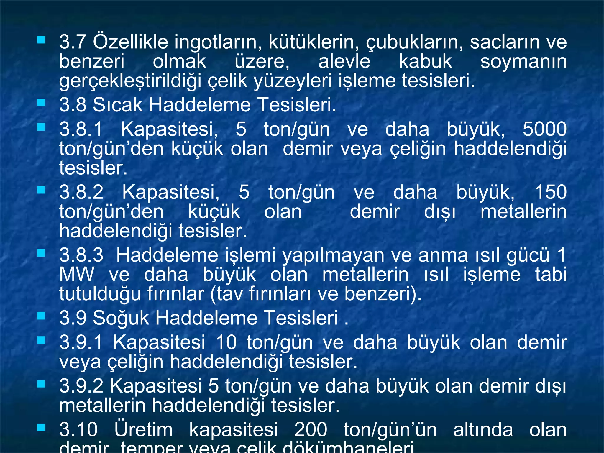    3.7 Özellikle ingotların, kütüklerin, çubukların, sacların ve
    benzeri olmak üzere, alevle kabuk soymanın
    gerçekleştirildiği çelik yüzeyleri işleme tesisleri.
   3.8 Sıcak Haddeleme Tesisleri.
   3.8.1 Kapasitesi, 5 ton/gün ve daha büyük, 5000
    ton/gün’den küçük olan demir veya çeliğin haddelendiği
    tesisler.
   3.8.2 Kapasitesi, 5 ton/gün ve daha büyük, 150
    ton/gün’den küçük olan                demir dışı metallerin
    haddelendiği tesisler.
   3.8.3 Haddeleme işlemi yapılmayan ve anma ısıl gücü 1
    MW ve daha büyük olan metallerin ısıl işleme tabi
    tutulduğu fırınlar (tav fırınları ve benzeri).
   3.9 Soğuk Haddeleme Tesisleri .
   3.9.1 Kapasitesi 10 ton/gün ve daha büyük olan demir
    veya çeliğin haddelendiği tesisler.
   3.9.2 Kapasitesi 5 ton/gün ve daha büyük olan demir dışı
    metallerin haddelendiği tesisler.
   3.10 Üretim kapasitesi 200 ton/gün’ün altında olan
 