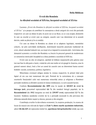 Delia Bălăican
Evreii din România
la sfârşitul secolului al XIX-lea, începutul secolului al XX-lea
Lucrarea ,,Evreii din România la sfârşitul secolului al XIX-lea, începutul secolului
al XX-lea’’ şi-a propus să contribuie la cunoaşterea a două categorii de evrei din perioada
respectivă: cei care au rămas în ţară, în acest caz ce au făcut, cu ce s-au ocupat, domeniile
în care au excelat şi evreii care au emigrat, cauzele care i-au determinat să ia această
decizie, unde au plecat şi în ce condiţii.
Cei care au rămas în România au căutat să se adapteze legislaţiei, mentalului
colectiv, iar prin activităţile desfăşurate, desăvârşind meseriile practicate tradiţional de
evrei, alteori aducând industrii noi, au reuşit să se impună în economia ţării. Activitatea din
domeniul economic a evreilor din România s-a înscris în procesul general de modernizare
ce caracteriza istoria ţării începând cu a doua jumătate a secolului al XIX-lea.
Evreii care au ales să emigreze, sperând să înlăture neajunsurile prin găsirea unui
trai mai bun în altă parte a lumii, visând de cele mai multe ori să ajungă în America, erau în
general oameni săraci, însă a fost un cumul de cauzele care au determinat luarea acestei
hotărâri: sociale, economice, politice, legislative.
Minoritatea evreiască atrăgea atenţia la vremea respectivă, în primul rând prin
faptul că era cea mai numeroasă din ţară. Pornind de la curiozitatea de a cunoaşte
resorturile funcţionării celei mai numeroase minorităţi etnice şi religioase a României
perioadei moderne şi afirmării acesteia în lumea românească, s-a scris această lucrare.
Conform Recensământului din 1899 erau în număr de 269.015 de evrei în
întreaga ţară, procentual reprezentând 4,6 % din numărul întregii populaţii, iar la
Recensământul din 1912 înregistra un total de 239.957 evrei, reprezentând 3,3 % din
locuitori. Scăderea numărului evreilor de la o perioadă recenzată la alta provenea din
diferenţa naturală dintre naşteri şi decese, precum şi din emigrări.
Contribuţia evreilor la dezvoltarea economiei, la creşterea producţiei, la crearea de
locuri de muncă este relevată de faptul că 23,66 % dintre marile aşezăminte industriale,
adică 146 din 625 cât reprezenta totalul lor, aparţineau întreprinzătorilor evrei, aşa cum
1
 