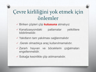 Çevre kirliliğini yok etmek için
önlemler
 Biriken çöpleri çöp kutusuna atmalıyız
 Kanalizasyondaki patlamalar yetkililere
bildirilmelidir.
 Yakıtların tam yakılması sağlanmalıdır
 .Gerek olmadıkça araç kullanılmamalıdır.
 Zararlı hayvan ve böceklerin çoğalmaları
engellenmelidir.
 Sokağa kesinlikle çöp atılmamalıdır.
 