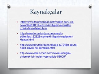 Kaynakçalar
 http://www.forumlordum.net/misafir-soru-ve-
cevaplari/60414-cevre-kirliliginin-cocuklar-
uzerindeki-etkileri.html
 http://www.forumlordum.net/merak-
edilenler/132929-cevre-kirliliginin-nedenleri-
kisaca.html
 http://www.forumlordum.net/a-b-c/72460-cevre-
nedir-cevre-ne-demektir.html
 http://www.eokul-meb.com/cevre-kirliligini-
onlemek-icin-neler-yapmaliyiz-58005/
 