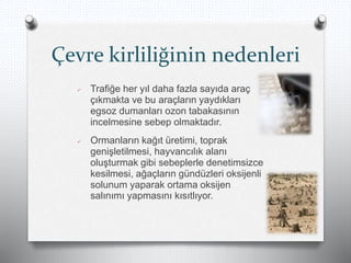 Çevre kirliliğinin nedenleri
 Trafiğe her yıl daha fazla sayıda araç
çıkmakta ve bu araçların yaydıkları
egsoz dumanları ozon tabakasının
incelmesine sebep olmaktadır.
 Ormanların kağıt üretimi, toprak
genişletilmesi, hayvancılık alanı
oluşturmak gibi sebeplerle denetimsizce
kesilmesi, ağaçların gündüzleri oksijenli
solunum yaparak ortama oksijen
salınımı yapmasını kısıtlıyor.
 