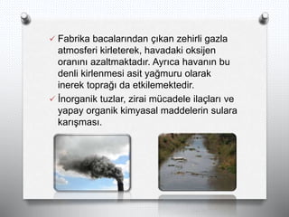  Fabrika bacalarından çıkan zehirli gazla
atmosferi kirleterek, havadaki oksijen
oranını azaltmaktadır. Ayrıca havanın bu
denli kirlenmesi asit yağmuru olarak
inerek toprağı da etkilemektedir.
 İnorganik tuzlar, zirai mücadele ilaçları ve
yapay organik kimyasal maddelerin sulara
karışması.
 