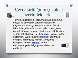 Çevre kirliliğinin çocuklar
üzerindeki etkisi
Teknolojik gelişmeler toplumun büyük kısmına
sosyal ve ekonomik yararlar sağlayarak
yaşantımızı oldukça kolaylaştırmıştır. Ancak
teknolojik gelişmeler sonucunda ortaya çıkan
önemli bir çevre sorunu elektromanyetik kirliliktir.
.Enerji nakil hatları, TV , bilgisayar ,radyo, ,radar
sistemleri, uydu iletişim sistemleri, elektriksel
cihazlar, mikrodalga fırınları, temel baz
istasyonu ve cep telefonu anteni
elektromanyetik dalga yayan sistem ve
aletlerdir.
 