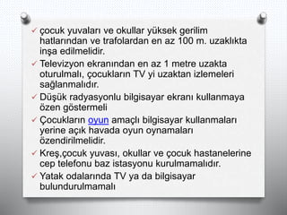  çocuk yuvaları ve okullar yüksek gerilim
hatlarından ve trafolardan en az 100 m. uzaklıkta
inşa edilmelidir.
 Televizyon ekranından en az 1 metre uzakta
oturulmalı, çocukların TV yi uzaktan izlemeleri
sağlanmalıdır.
 Düşük radyasyonlu bilgisayar ekranı kullanmaya
özen göstermeli
 Çocukların oyun amaçlı bilgisayar kullanmaları
yerine açık havada oyun oynamaları
özendirilmelidir.
 Kreş,çocuk yuvası, okullar ve çocuk hastanelerine
cep telefonu baz istasyonu kurulmamalıdır.
 Yatak odalarında TV ya da bilgisayar
bulundurulmamalı
 