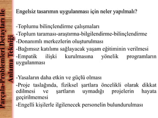 Engelsiz tasarımın uygulanması için neler yapılmalı? 
-Toplumu bilinçlendirme çalışmaları 
-Toplum taraması-araştırma-bilgilendirme-bilinçlendirme 
-Donanımlı merkezlerin oluşturulması 
-Bağımsız katılımı sağlayacak yaşam eğitiminin verilmesi 
-Empatik ilişki kurulmasına yönelik programların 
uygulanması 
-Yasaların daha etkin ve güçlü olması 
-Proje taslağında, fiziksel şartlara öncelikli olarak dikkat 
edilmesi ve şartların uymadığı projelerin hayata 
geçirilmemesi 
-Engelli kişilerle ilgilenecek personelin bulundurulması 
Parçala-Problemleri Detayları ile 
Anlama Tekniği 
 