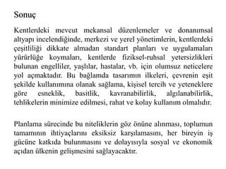 Sonuç 
Kentlerdeki mevcut mekansal düzenlemeler ve donanımsal 
altyapı incelendiğinde, merkezi ve yerel yönetimlerin, kentlerdeki 
çeşitliliği dikkate almadan standart planları ve uygulamaları 
yürürlüğe koymaları, kentlerde fiziksel-ruhsal yetersizlikleri 
bulunan engelliler, yaşlılar, hastalar, vb. için olumsuz neticelere 
yol açmaktadır. Bu bağlamda tasarımın ilkeleri, çevrenin eşit 
şekilde kullanımına olanak sağlama, kişisel tercih ve yeteneklere 
göre esneklik, basitlik, kavranabilirlik, algılanabilirlik, 
tehlikelerin minimize edilmesi, rahat ve kolay kullanım olmalıdır. 
Planlama sürecinde bu niteliklerin göz önüne alınması, toplumun 
tamamının ihtiyaçlarını eksiksiz karşılamasını, her bireyin iş 
gücüne katkıda bulunmasını ve dolayısıyla sosyal ve ekonomik 
açıdan ülkenin gelişmesini sağlayacaktır. 
 