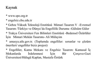 Kaynak 
* www.spo.org.tr 
* engelsiz.cbu.edu.tr 
* Gebze Yüksek Teknoloji Enstitüsü Mimari Tasarım V -Evrensel 
Tasarım /Türkiye ve Dünya’da Engellilik Durumu -Gülsüm Güler 
* Trakya Üniversitesi Fen Bilimleri Enstitüsü -Bedensel Özürlüler 
İçin Mimari Mekân Tasarımı- Ali Mülayim 
* amasya.aile.gov.tr. (Toplumda engelliler: sorunlar ve çözüm 
önerileri/ engelliler biziz projesi) 
* Engelliler, Kamu Mekanı ve Engelsiz Tasarım: Kamusal İç 
Mekanlarda İrdelenmesi İçin Bir Çerçeve-Gazi 
Üniversitesi/Hülagü Kaplan, Mustafa Öztürk 
 
