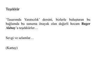 Teşekkür 
‘Tasarımda Yaratıcılık’ dersini, bizlerle buluşturan bu 
bağlamda bu sunuma önayak olan değerli hocam Bager 
Akbay’a teşekkürler… 
Sevgi ve selamlar… 
(Kartay) 
