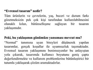 “Evrensel tasarım” nedir? 
Tüm ürünlerin ve çevrelerin, yaş, beceri ve durum farkı 
gözetmeksizin pek çok kişi tarafından kullanılabilmesini 
olanaklı kılan, bütünselleşme sağlayan bir tasarım 
yaklaşımıdır. 
Peki, bu yaklaşımın günümüze yansıması mevcut mu? 
“Normal” tanımına uyan bireyleri düşünerek yapılan 
tasarımlar, gerçek koşullar ile uyumsuzluk taşımaktadır. 
Evrensel tasarım yaklaşımını benimseyenler bu anlayıştan 
yola çıkarak, tasarımda kullanıcı boyutunu geniş çapta 
değerlendirmekte ve kullanım problemlerine bütünleştirici bir 
tutumla yaklaşarak çözüm aramaktadırlar. 
 