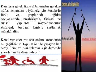 Kentlerin gerek fiziksel bakımdan gerekse 
nüfus açısından büyümeleriyle kentlerde 
farklı yaş gruplarında, eğitim 
seviyelerinde, mesleklerde, fiziksel ve 
ruhsal yapılarda, sosyo-ekonomik 
statülerde bulunan kişilere rastlamak 
mümkündür. 
Kenti var eden ve ona anlam kazandıran 
bu çeşitliliktir. Toplum içinde yaşayan her 
birey fırsat ve olanaklardan eşit derecede 
yararlanma hakkına sahiptir. 
 