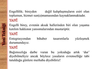 Engellilik; bireyden değil kalıplaşmışların esiri olan 
toplumun, hizmet sun(a)mamasından kaynaklanmaktadır. 
Engelli birey, evrenin aksak hallerinden biri olan yaşama 
katılım hakkının yansımalarından mustariptir. 
Entegrasyondan bihaber tasarımlarla yüzleşmek 
durumundayız. 
Bağımsızlığa darbe vuran bu yolculuğa artık ‘dur’ 
diyebilmeliyiz ancak böylece yasaların evrenselliğe tabi 
tutulduğu günlere merhaba diyebiliriz! 
Yani Tekniği 
 