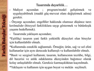 Tasarımda duyarlılık… 
- Maliyet açısından ; program/model geliştirmek ve 
uygulayabilmek (maddi güç-mevcut olanı değiştirmek adına) 
gerekir. 
- Önyargı açısından; engelliler hakkında olumsuz düşünce tarzı 
kırılmalıdır (bireysel farklılıklara saygı göstermek ve bütünleşik 
yaşamı hedeflemek). 
- Tasarımda yaklaşım açısından; 
*Eşitlikçi tasarım yani farklı yetkinlik düzeyleri olan bireyler 
için kullanılabilir olmalı. 
*Kullanımda esneklik sağlanmalı. Örneğin; ürün, sağ ve sol elini 
kullananlar için aynı derecede kullanışlı ve kullanılabilir olmalı. 
*Basit ve sezgisel kullanım; tasarım, kullanıcının tecrübe, bilgi, 
dil becerisi ve anlık odaklanma düzeyinden bağımsız olarak 
kolay anlaşılabilir olmalı. Gereksiz karmaşıklıktan kaçınılmalı. 
*Yaklaşım ve kullanım için uygun boyut ve mekân seçilmeli. 
Farklı Bakışlar Tekniği 
 