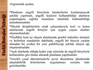 -Ergonomik açıdan; 
*Planlama engelli bireylerin hareketlerini kısıtlamayacak 
şekilde yapılmalı, engelli kişilerin kullanabildiği alanların 
çoğunluğunu sağlıklı insanların rahatlıkla kullanabildiği 
unutulmamalıdır. 
*Meslek disiplinlerinin ortak çalışmalarıyla özel ve kamu 
alanlarında engelli bireyler için uygun yaşam alanları 
oluşturulmalıdır. 
*Özellikle kent içi ulaşım alanlarında gerekli önlemler alınmalı 
ve belirtilen standartlar dahilinde, engelli bir bireyin yardım 
almadan bir yerden bir yere gidebileceği şekilde ulaşım ağı 
oluşturulmalıdır. 
*Açık alanlarda olduğu kadar yapı içlerinde de engelli bireylerin 
kullanımları göz önüne alınarak planlama yapılmalıdır. 
*Gerekli yasal düzenlemelerle çevre düzenleme planlarında 
ulaşılabilirlik kriterlerinin uygulanması zorunlu hale 
getirilmelidir. 
Farklı Bakışlar Tekniği 
 