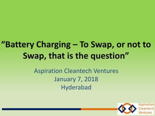 “Battery Charging – To Swap, or not to
Swap, that is the question”
Aspiration Cleantech Ventures
January 7, 2018
Hyderabad
 
