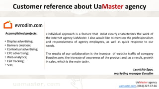 Accomplished projects:
• Display advertising;
• Banners creation;
• Contextual advertising;
• CPC advertising;
• Web-analytics;
• Call tracking;
• SEO.
UaMaster agency
uamaster.com, (044) 227-37-66
Customer reference about UaMaster agency
«Individual approach is a feature that most clearly characterizes the work of
the internet agency UaMaster. I also would like to mention the professionalism
and responsiveness of agency employees, as well as quick response to our
needs.
The results of our collaboration is the increase of website traffic of company
Evrodim.com, the increase of awareness of the product and, as a result, growth
in sales, which is the main task».
Lesnichiy Egor,
marketing manager Evrodim
 