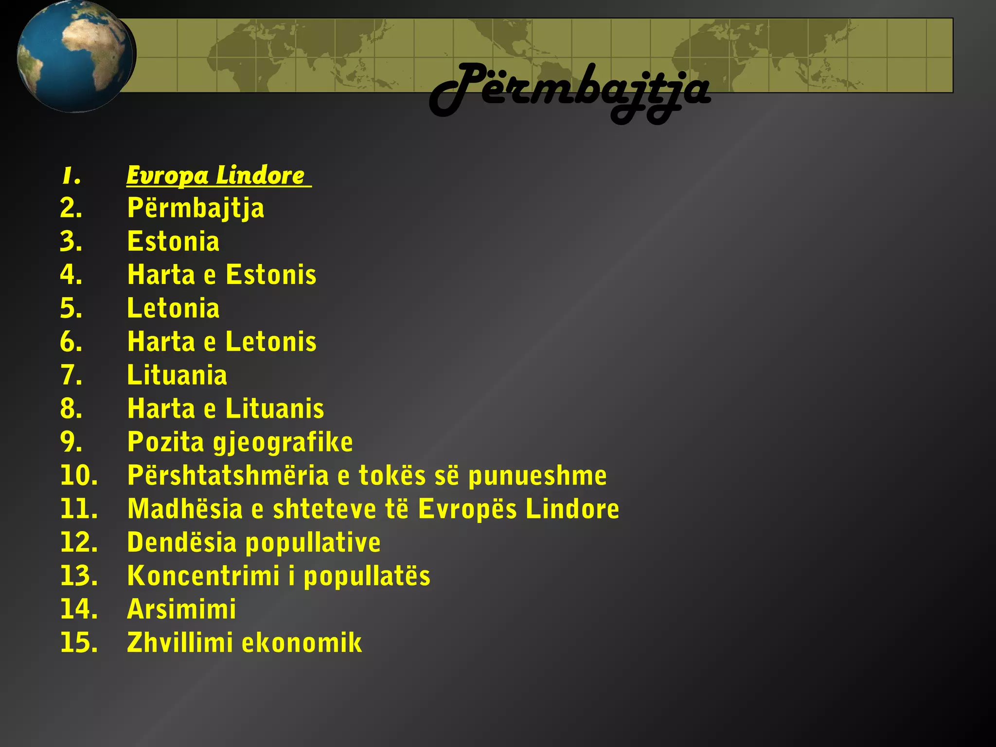 Përmbajtja
1.
2.
3.
4.
5.
6.
7.
8.
9.
10.
11.
12.
13.
14.
15.

Evropa Lindore
Përmbajtja
Estonia
Harta e Estonis
Letonia
Harta e Letonis
Lituania
Harta e Lituanis
Pozita gjeografike
Përshtatshmëria e tokës së punueshme
Madhësia e shteteve të Evropës Lindore
Dendësia popullative
Koncentrimi i popullatës
Arsimimi
Zhvillimi ekonomik

 