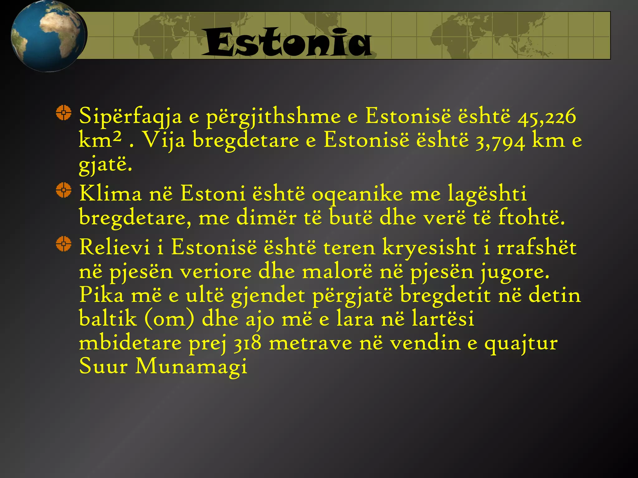 Estonia
Sipërfaqja e përgjithshme e Estonisë është 45,226
km² . Vija bregdetare e Estonisë është 3,794 km e
gjatë.
Klima në Estoni është oqeanike me lagështi
bregdetare, me dimër të butë dhe verë të ftohtë.
Relievi i Estonisë është teren kryesisht i rrafshët
në pjesën veriore dhe malorë në pjesën jugore.
Pika më e ultë gjendet përgjatë bregdetit në detin
baltik (0m) dhe ajo më e lara në lartësi
mbidetare prej 318 metrave në vendin e quajtur
Suur Munamagi

 