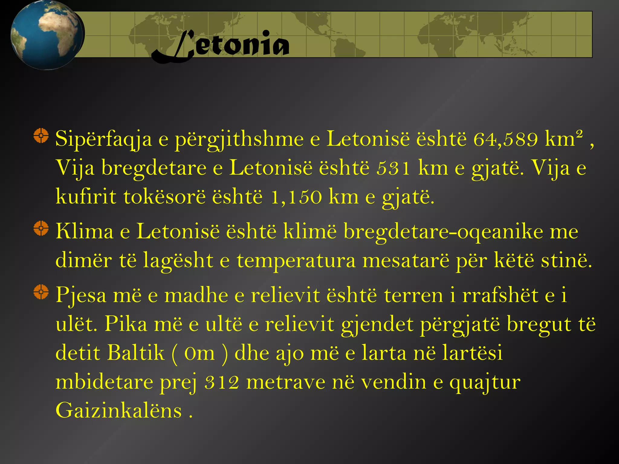 Letonia
Sipërfaqja e përgjithshme e Letonisë është 64,589 km² ,
Vija bregdetare e Letonisë është 531 km e gjatë. Vija e
kufirit tokësorë është 1,150 km e gjatë.
Klima e Letonisë është klimë bregdetare-oqeanike me
dimër të lagësht e temperatura mesatarë për këtë stinë.
Pjesa më e madhe e relievit është terren i rrafshët e i
ulët. Pika më e ultë e relievit gjendet përgjatë bregut të
detit Baltik ( 0m ) dhe ajo më e larta në lartësi
mbidetare prej 312 metrave në vendin e quajtur
Gaizinkalëns .

 