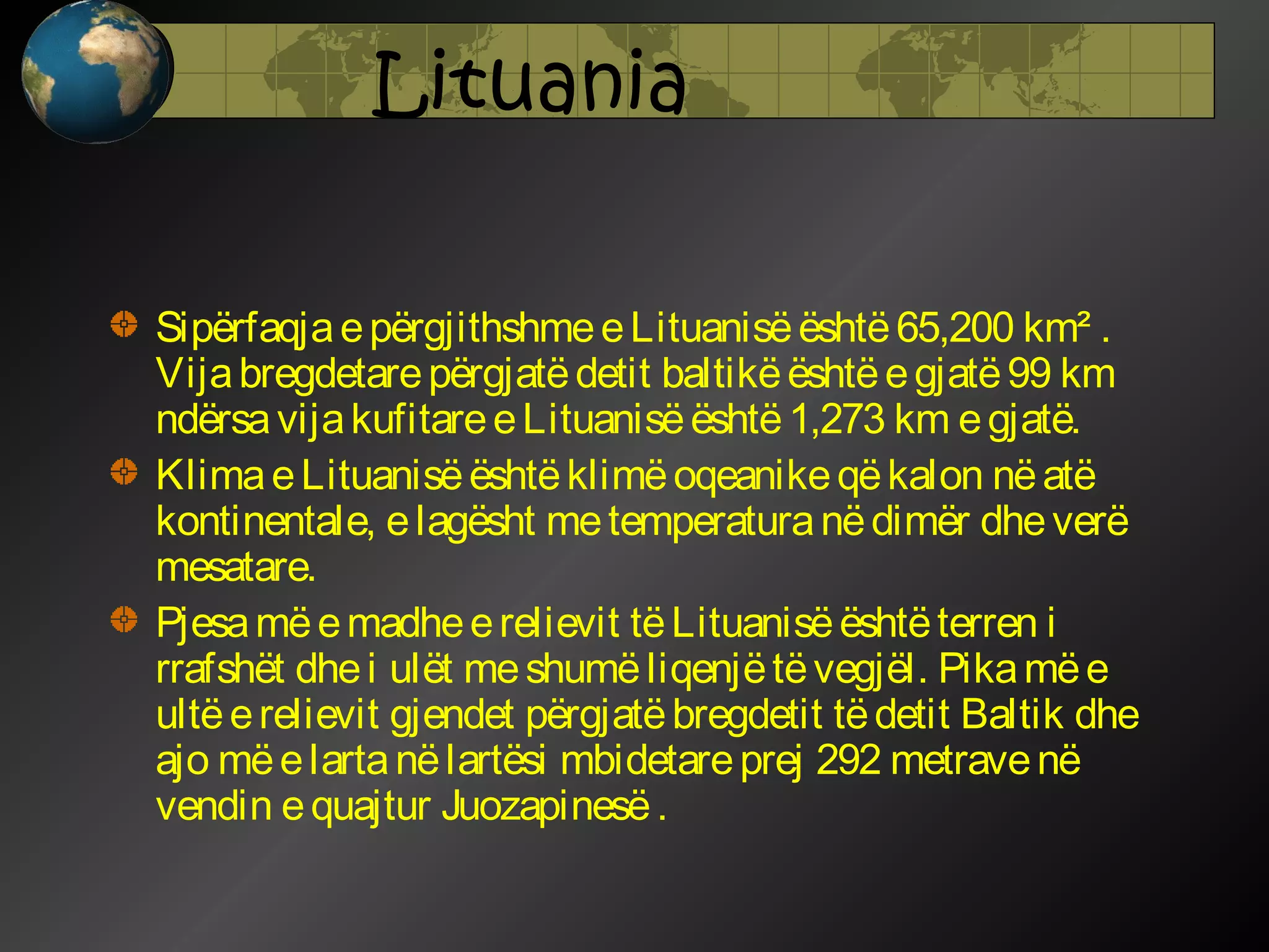 Lituania
Sipërfaqja e përgjithshme e Lituanisë është 65,200 km² .
Vija bregdetare përgjatë detit baltikë është e gjatë 99 km
ndërsa vija kufitare e Lituanisë është 1,273 km e gjatë.
Klima e Lituanisë është klimë oqeanike që kalon në atë
kontinentale, e lagësht me temperatura në dimër dhe verë
mesatare.
Pjesa më e madhe e relievit të Lituanisë është terren i
rrafshët dhe i ulët me shumë liqenjë të vegjël. Pika më e
ultë e relievit gjendet përgjatë bregdetit të detit Baltik dhe
ajo më e larta në lartësi mbidetare prej 292 metrave në
vendin e quajtur Juozapinesë .

 