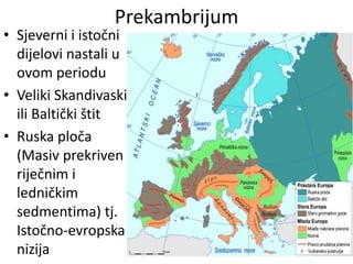 Prekambrijum
• Sjeverni i istočni
dijelovi nastali u
ovom periodu
• Veliki Skandivaski
ili Baltički štit
• Ruska ploča
(Masiv prekriven
riječnim i
ledničkim
sedmentima) tj.
Istočno-evropska
nizija
 