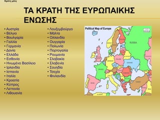 • Αυστρία
• Βέλγιο
• Βουλγαρία
• Γαλλία
• Γερμανία
• Δανία
• Ελλάδα
• Εσθονία
• Ηνωμένο Βασίλειο
• Ιρλανδία
• Ισπανία
• Ιταλία
• Κροατία
• Κύπρος
• Λεττονία
• Λιθουανία
• Λουξεμβούργο
• Μάλτα
• Ολλανδία
• Ουγγαρία
• Πολωνία
• Πορτογαλία
• Ρουμανία
• Σλοβακία
• Σλοβενία
• Σουηδία
• Τσεχία
• Φινλανδία
Κράτη μέλη
ΤΑ ΚΡΑΤΗ ΤΗΣ ΕΥΡΩΠΑΙΚΗΣ
ΕΝΩΣΗΣ
 